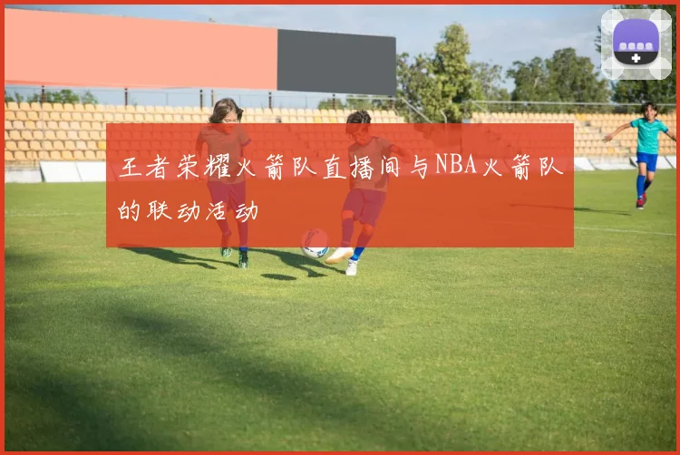王者荣耀火箭队直播间与NBA火箭队的联动活动