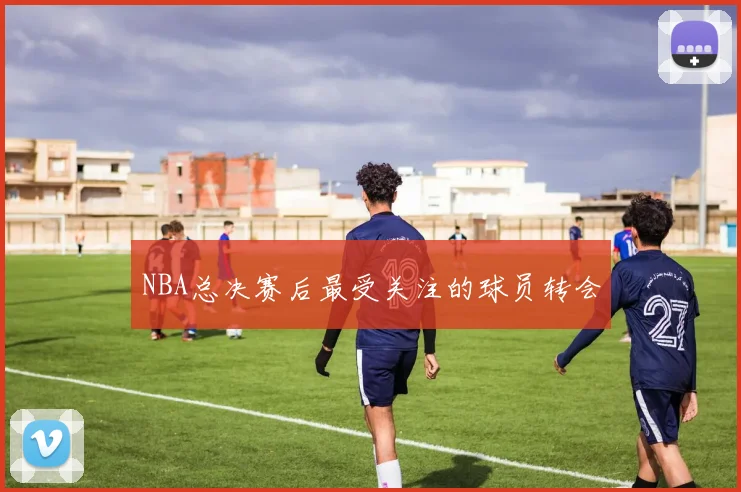NBA总决赛后最受关注的球员转会