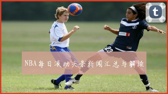 NBA每日滚动头条新闻汇总与解读